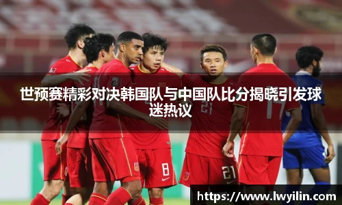 世预赛精彩对决韩国队与中国队比分揭晓引发球迷热议