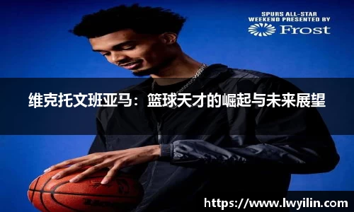 维克托文班亚马：篮球天才的崛起与未来展望