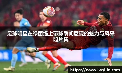 足球明星在绿茵场上带球瞬间展现的魅力与风采照片集