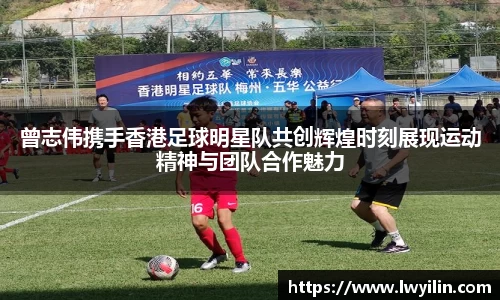 曾志伟携手香港足球明星队共创辉煌时刻展现运动精神与团队合作魅力
