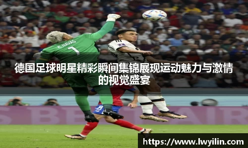 德国足球明星精彩瞬间集锦展现运动魅力与激情的视觉盛宴
