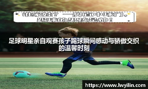 足球明星亲自观赛孩子踢球瞬间感动与骄傲交织的温馨时刻