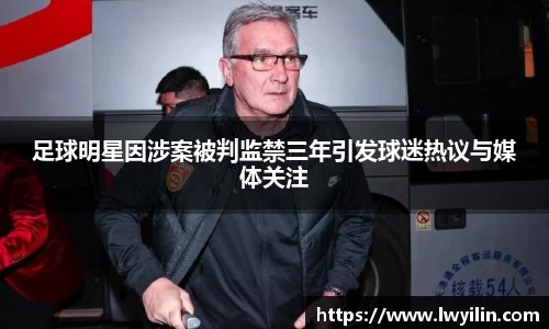 足球明星因涉案被判监禁三年引发球迷热议与媒体关注