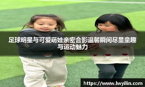足球明星与可爱萌娃亲密合影温馨瞬间尽显童趣与运动魅力
